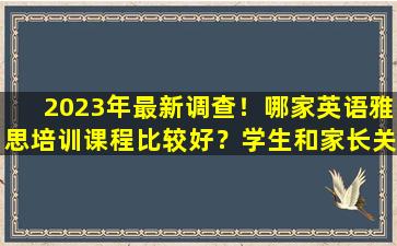 2023年最新调查！哪家英语雅思培训课程比较好？学生和家长关注院校排行榜