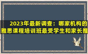 2023年最新调查：哪家机构的雅思课程培训班最受学生和家长推荐？