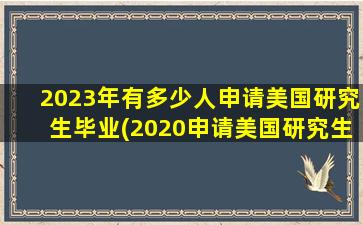 2023年有多少人申请美国研究生毕业(2020申请美国研究生的人数)