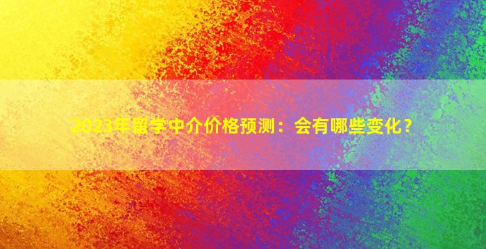 2023年留学中介价格预测：会有哪些变化？