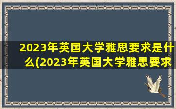 2023年英国大学雅思要求是什么(2023年英国大学雅思要求高吗)