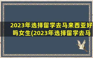 2023年选择留学去马来西亚好吗女生(2023年选择留学去马来西亚好吗)