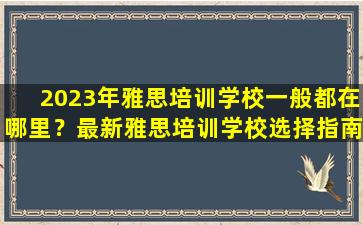 2023年雅思培训学校一般都在哪里？最新雅思培训学校选择指南