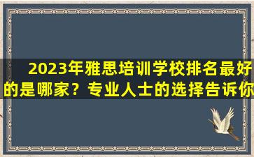 2023年雅思培训学校排名最好的是哪家？专业人士的选择告诉你！