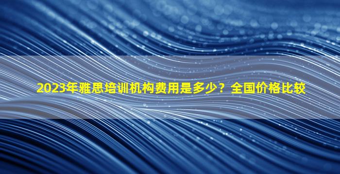 2023年雅思培训机构费用是多少？全国价格比较