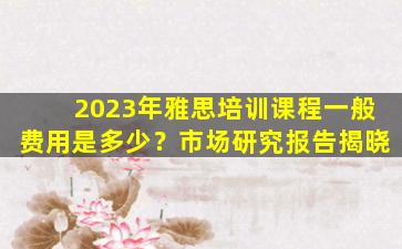 2023年雅思培训课程一般费用是多少？市场研究报告揭晓