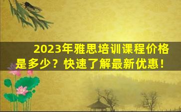 2023年雅思培训课程价格是多少？快速了解最新优惠！