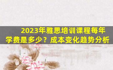 2023年雅思培训课程每年学费是多少？成本变化趋势分析