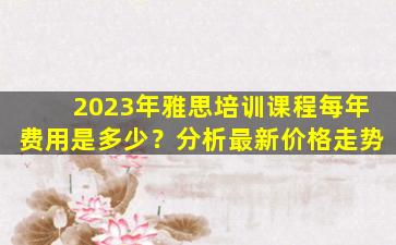 2023年雅思培训课程每年费用是多少？分析最新价格走势