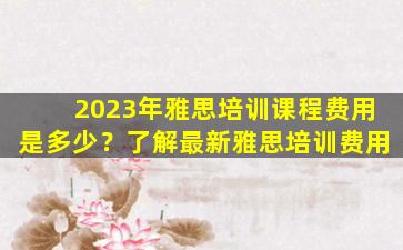 2023年雅思培训课程费用是多少？了解最新雅思培训费用