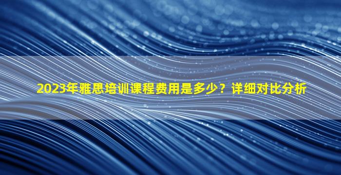 2023年雅思培训课程费用是多少？详细对比分析