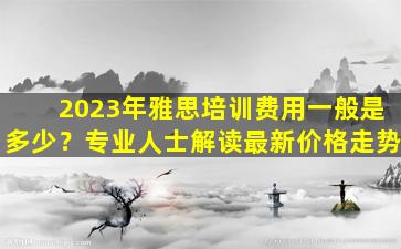 2023年雅思培训费用一般是多少？专业人士解读最新价格走势