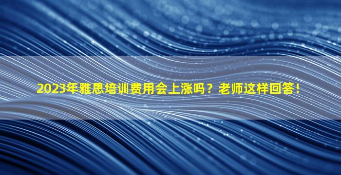 2023年雅思培训费用会上涨吗？老师这样回答！