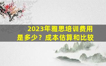 2023年雅思培训费用是多少？成本估算和比较