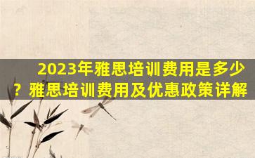 2023年雅思培训费用是多少？雅思培训费用及优惠政策详解