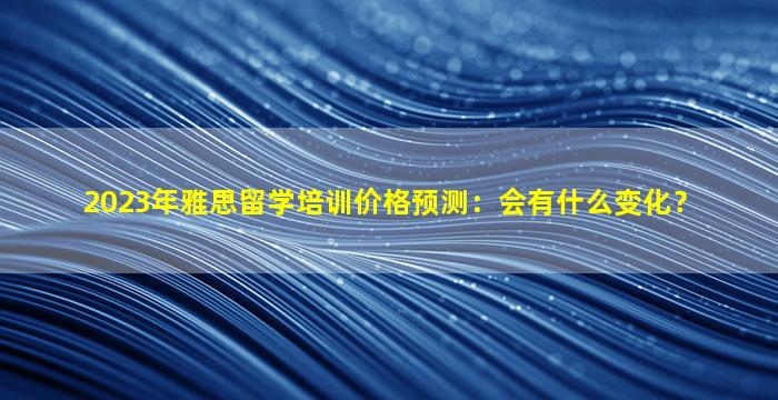 2023年雅思留学培训价格预测：会有什么变化？