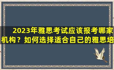 2023年雅思考试应该报考哪家机构？如何选择适合自己的雅思培训机构