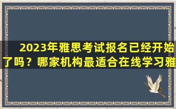 2023年雅思考试报名已经开始了吗？哪家机构最适合在线学习雅思？