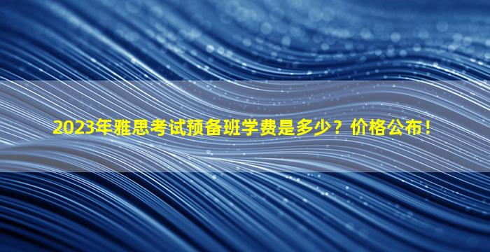 2023年雅思考试预备班学费是多少？价格公布！