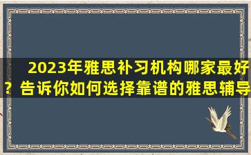 2023年雅思补习机构哪家最好？告诉你如何选择靠谱的雅思辅导机构