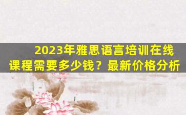 2023年雅思语言培训在线课程需要多少钱？最新价格分析