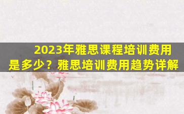 2023年雅思课程培训费用是多少？雅思培训费用趋势详解