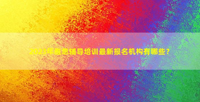 2023年雅思辅导培训最新报名机构有哪些？