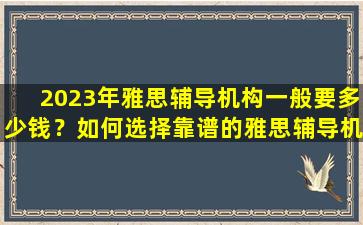 2023年雅思辅导机构一般要多少钱？如何选择靠谱的雅思辅导机构？