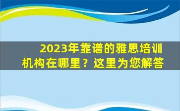 2023年靠谱的雅思培训机构在哪里？这里为您解答