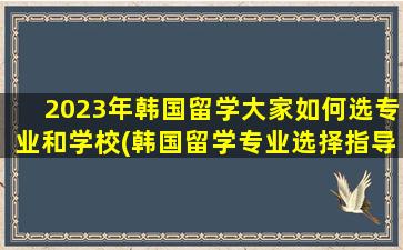 2023年韩国留学大家如何选专业和学校(韩国留学专业选择指导)