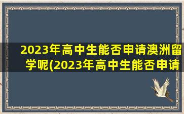 2023年高中生能否申请澳洲留学呢(2023年高中生能否申请澳洲留学研究生)