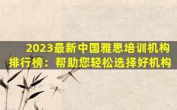 2023最新中国雅思培训机构排行榜：帮助您轻松选择好机构