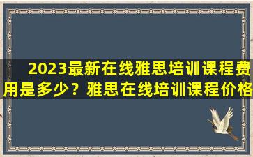 2023最新在线雅思培训课程费用是多少？雅思在线培训课程价格表