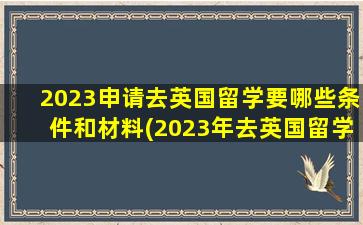 2023申请去英国留学要哪些条件和材料(2023年去英国留学)