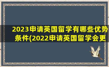 2023申请英国留学有哪些优势条件(2022申请英国留学会更难了)