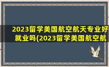 2023留学美国航空航天专业好就业吗(2023留学美国航空航天专业好吗)