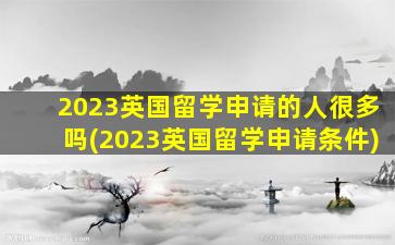 2023英国留学申请的人很多吗(2023英国留学申请条件)