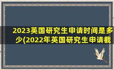 2023英国研究生申请时间是多少(2022年英国研究生申请截止时间)