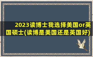 2023读博士我选择美国or英国硕士(读博是美国还是英国好)