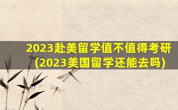 2023赴美留学值不值得考研(2023美国留学还能去吗)