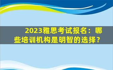 2023雅思考试报名：哪些培训机构是明智的选择？