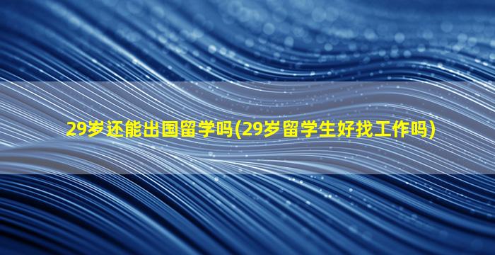 29岁还能出国留学吗(29岁留学生好找工作吗)