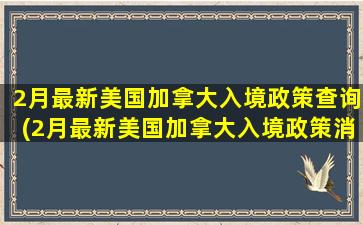 2月最新美国加拿大入境政策查询(2月最新美国加拿大入境政策消息)