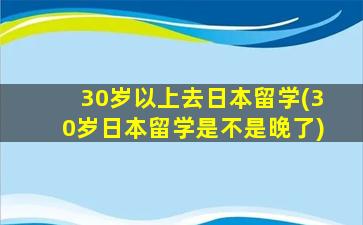 30岁以上去日本留学(30岁日本留学是不是晚了)