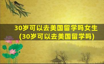 30岁可以去美国留学吗女生(30岁可以去美国留学吗)