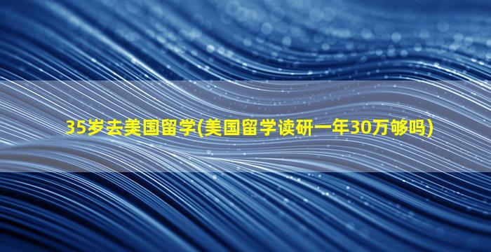 35岁去美国留学(美国留学读研一年30万够吗)