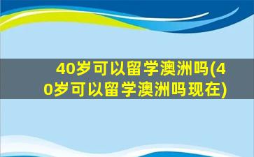 40岁可以留学澳洲吗(40岁可以留学澳洲吗现在)