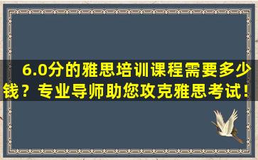 6.0分的雅思培训课程需要多少钱？专业导师助您攻克雅思考试！