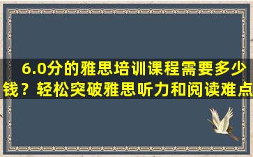 6.0分的雅思培训课程需要多少钱？轻松突破雅思听力和阅读难点！