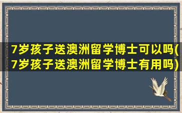 7岁孩子送澳洲留学博士可以吗(7岁孩子送澳洲留学博士有用吗)